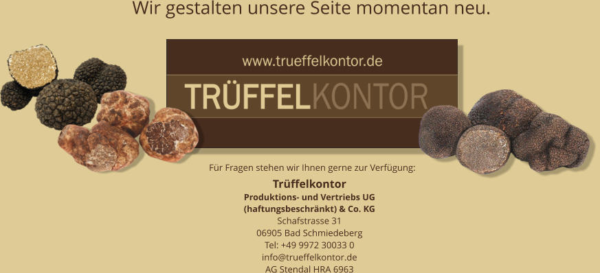 Trüffelkontor  Produktions- und Vertriebs UG  (haftungsbeschränkt) & Co. KG Schafstrasse 31 06905 Bad Schmiedeberg Tel: +49 9972 30033 0 info@trueffelkontor.de AG Stendal HRA 6963 Für Fragen stehen wir Ihnen gerne zur Verfügung: Wir gestalten unsere Seite momentan neu.